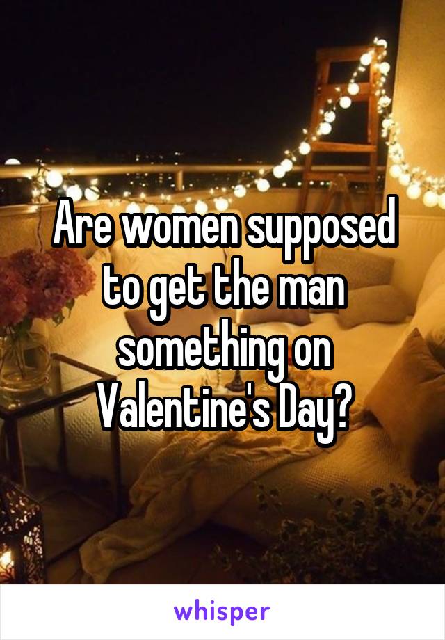 Are women supposed to get the man something on Valentine's Day?