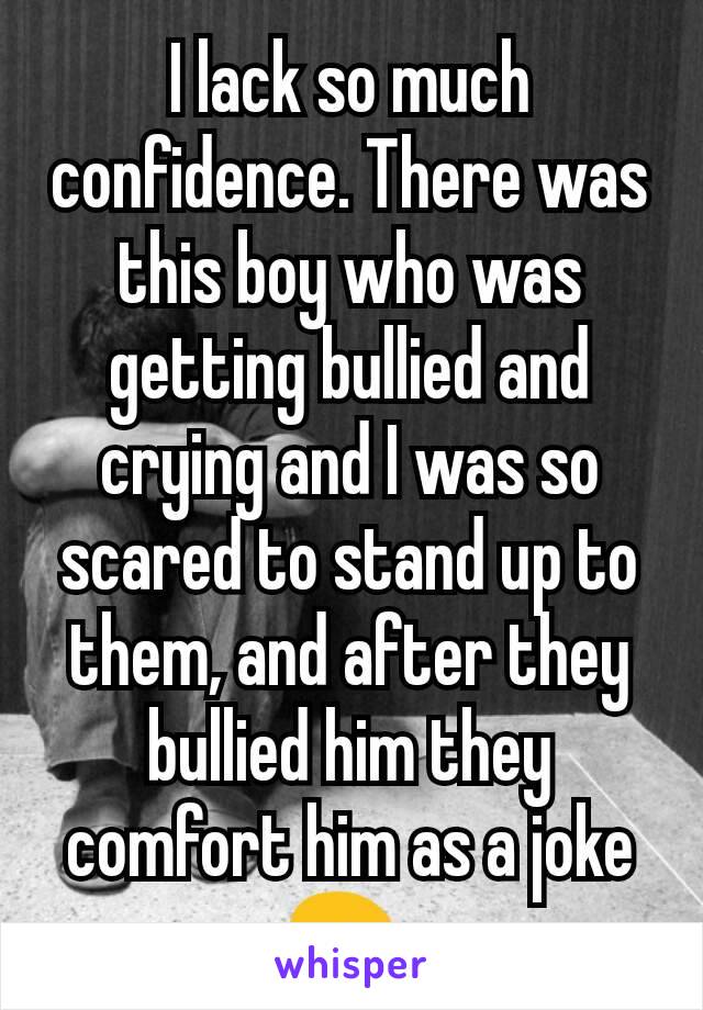 I lack so much confidence. There was this boy who was getting bullied and crying and I was so scared to stand up to them, and after they bullied him they comfort him as a joke 😖 