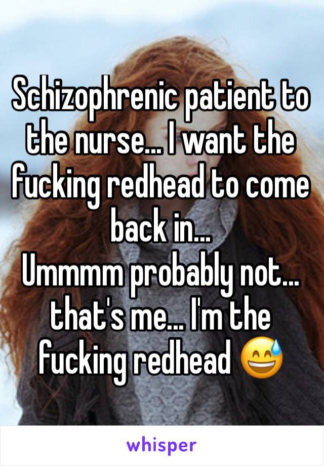 Schizophrenic patient to the nurse... I want the fucking redhead to come back in...
Ummmm probably not... that's me... I'm the fucking redhead 😅