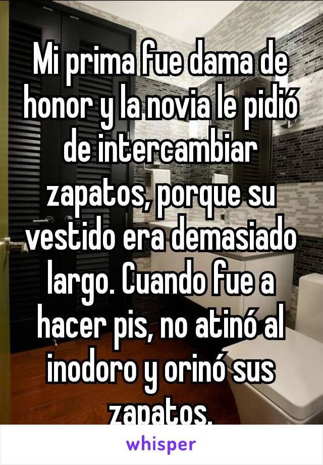 Mi prima fue dama de honor y la novia le pidió de intercambiar zapatos, porque su vestido era demasiado largo. Cuando fue a hacer pis, no atinó al inodoro y orinó sus zapatos.