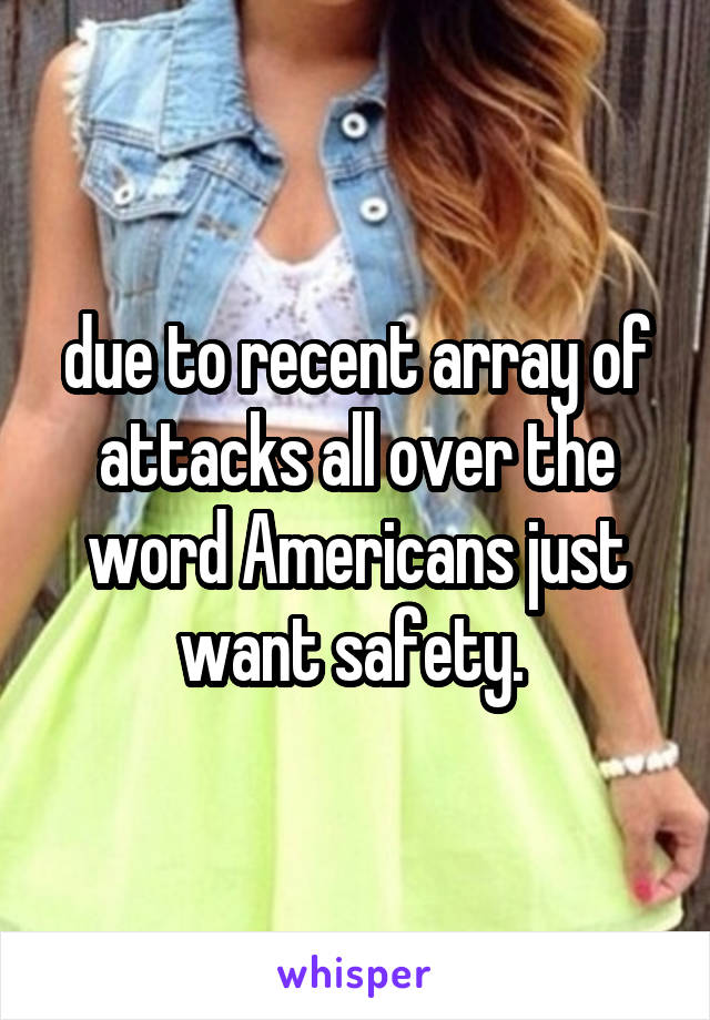 due to recent array of attacks all over the word Americans just want safety. 