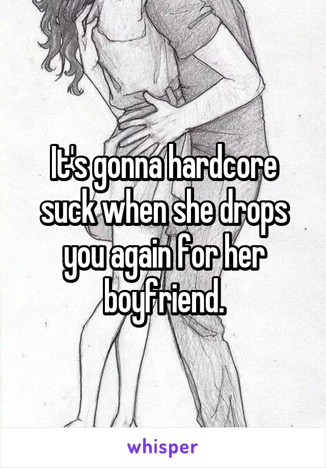 It's gonna hardcore suck when she drops you again for her boyfriend.