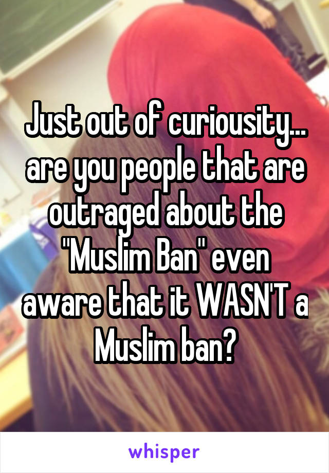 Just out of curiousity... are you people that are outraged about the "Muslim Ban" even aware that it WASN'T a Muslim ban?