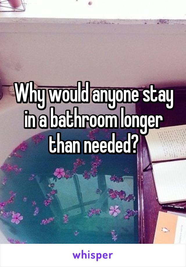 Why would anyone stay in a bathroom longer than needed?
