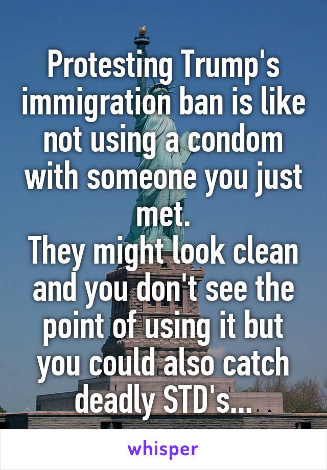 Protesting Trump's immigration ban is like not using a condom with someone you just met.
They might look clean and you don't see the point of using it but you could also catch deadly STD's...