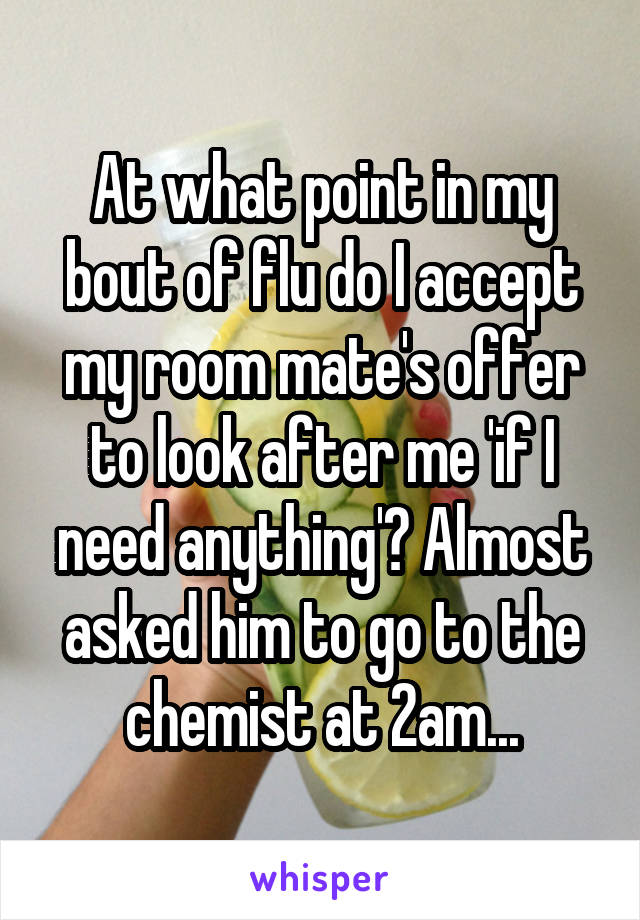 At what point in my bout of flu do I accept my room mate's offer to look after me 'if I need anything'? Almost asked him to go to the chemist at 2am...