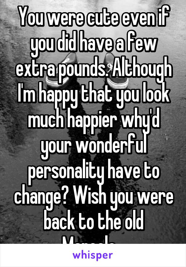 You were cute even if you did have a few extra pounds. Although I'm happy that you look much happier why'd your wonderful personality have to change? Wish you were back to the old Marcelo...