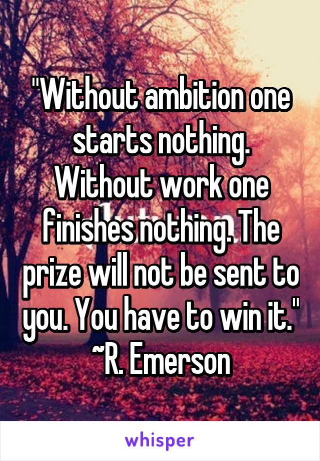 "Without ambition one starts nothing. Without work one finishes nothing. The prize will not be sent to you. You have to win it."
~R. Emerson