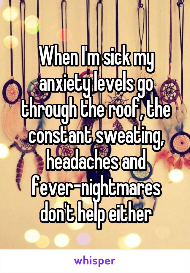 When I'm sick my anxiety levels go through the roof, the constant sweating, headaches and fever-nightmares don't help either