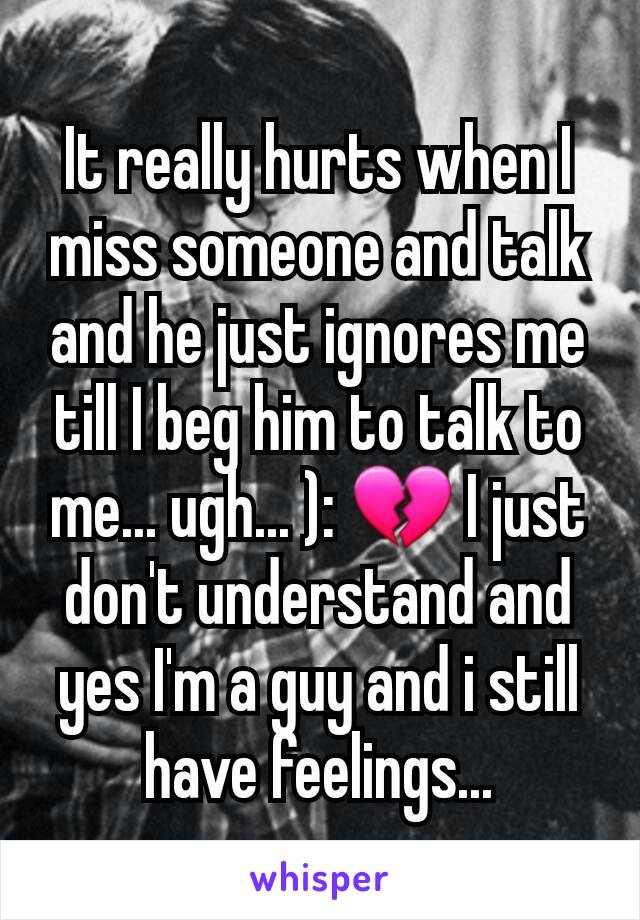 It really hurts when I miss someone and talk and he just ignores me till I beg him to talk to me... ugh... ): 💔 I just don't understand and yes I'm a guy and i still have feelings...