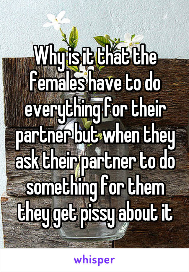 Why is it that the females have to do everything for their partner but when they ask their partner to do something for them they get pissy about it