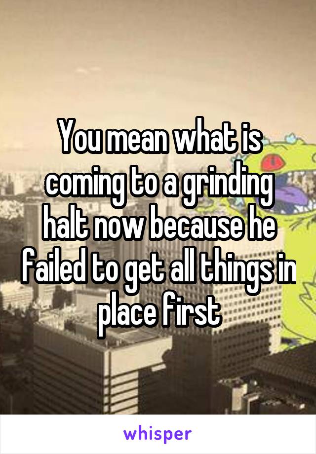 You mean what is coming to a grinding halt now because he failed to get all things in place first