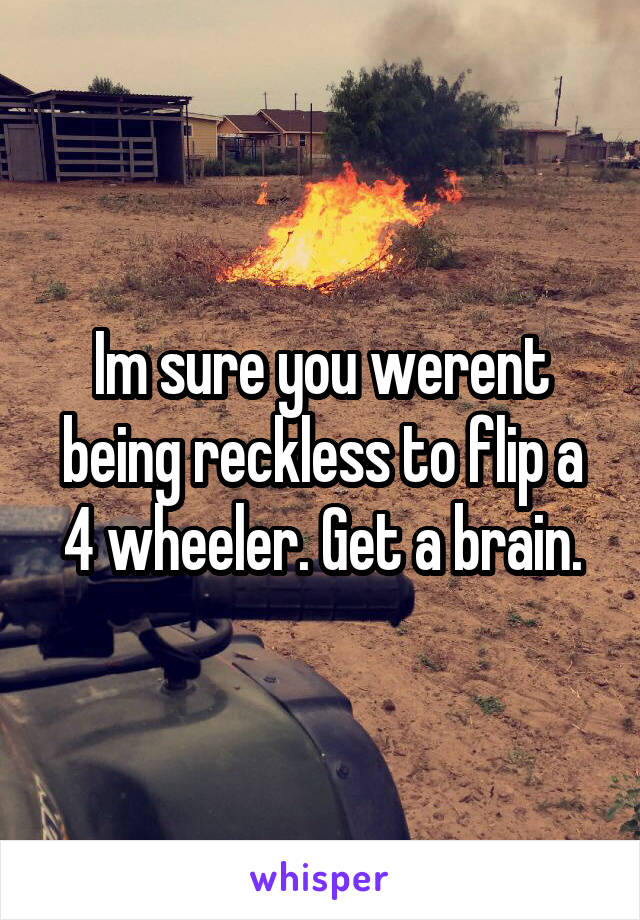 Im sure you werent being reckless to flip a 4 wheeler. Get a brain.