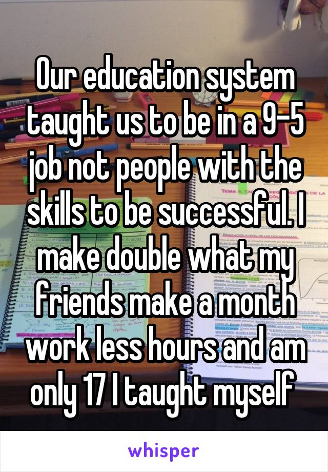 Our education system taught us to be in a 9-5 job not people with the skills to be successful. I make double what my friends make a month work less hours and am only 17 I taught myself 