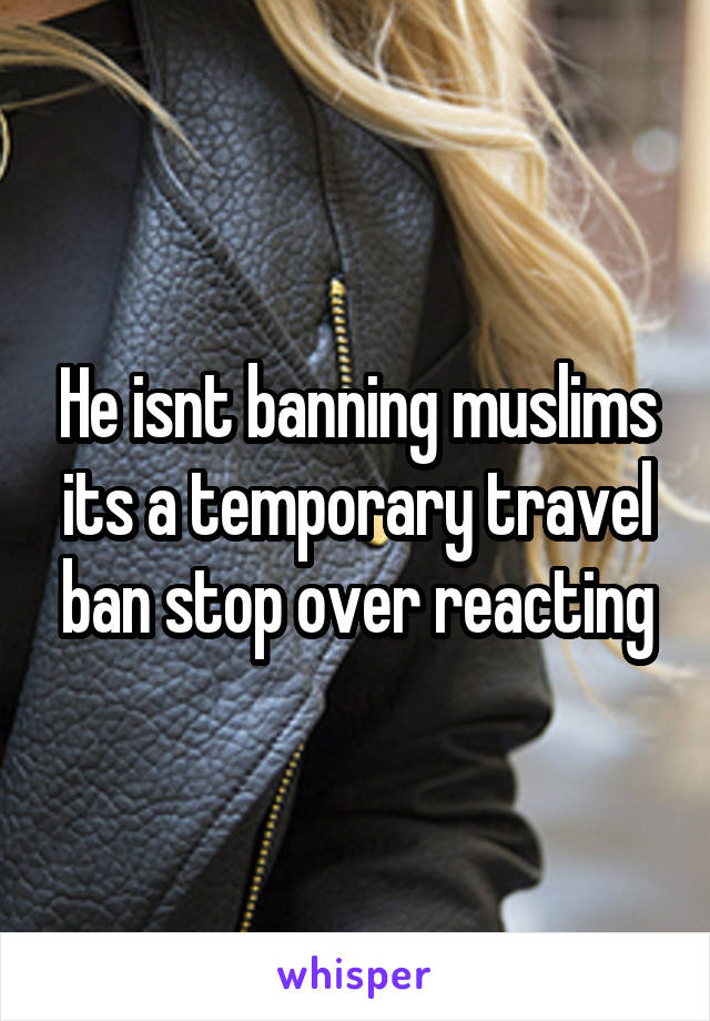 He isnt banning muslims its a temporary travel ban stop over reacting