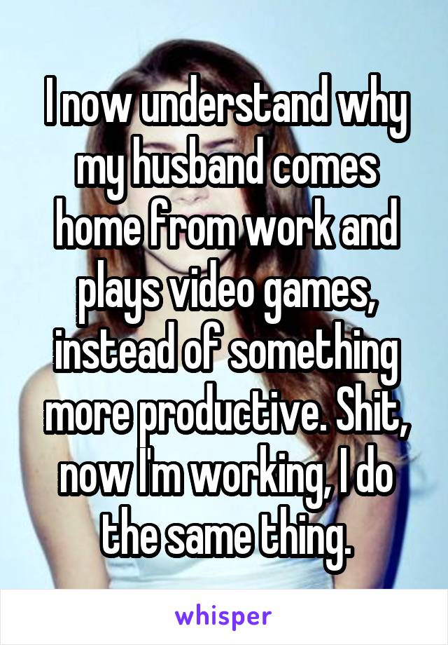 I now understand why my husband comes home from work and plays video games, instead of something more productive. Shit, now I'm working, I do the same thing.