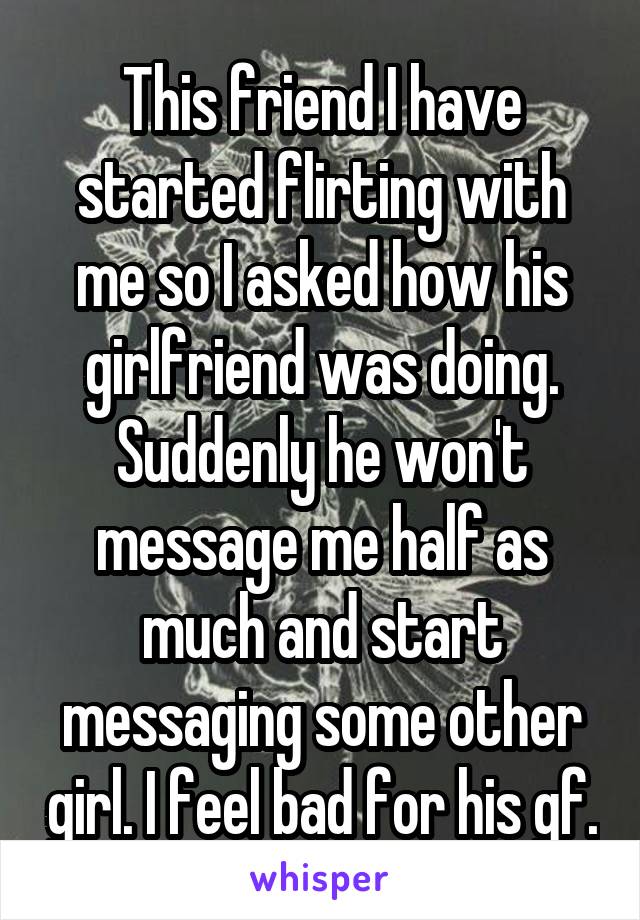 This friend I have started flirting with me so I asked how his girlfriend was doing. Suddenly he won't message me half as much and start messaging some other girl. I feel bad for his gf.