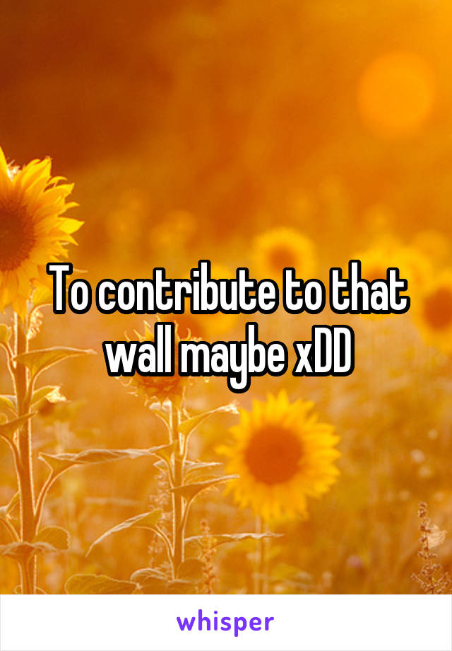 To contribute to that wall maybe xDD