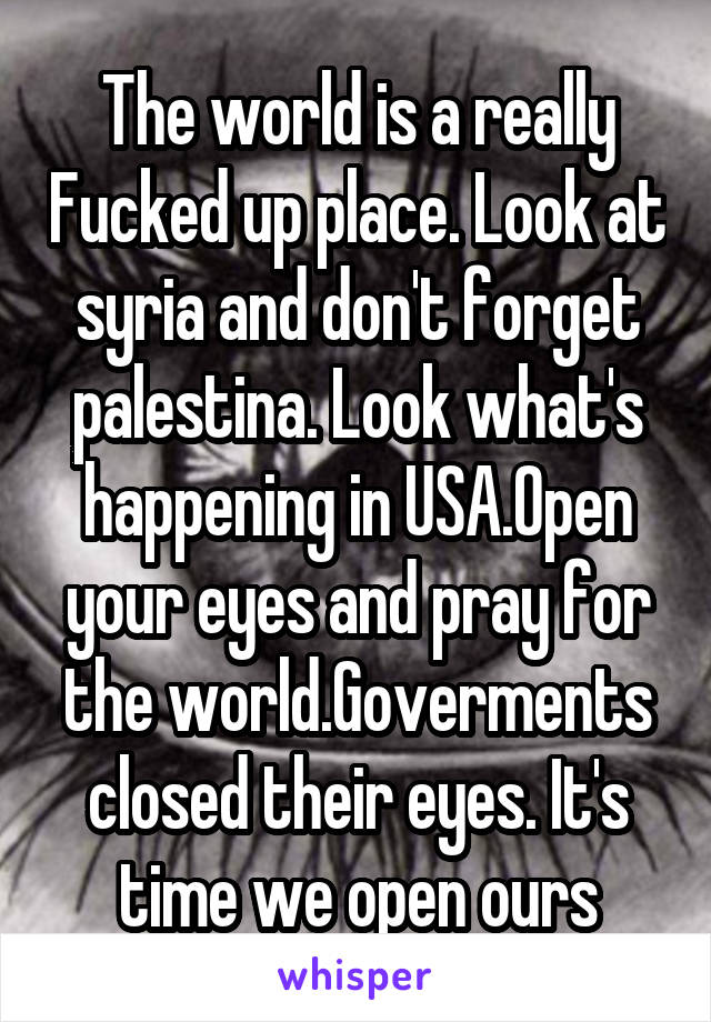 The world is a really Fucked up place. Look at syria and don't forget palestina. Look what's happening in USA.Open your eyes and pray for the world.Goverments closed their eyes. It's time we open ours