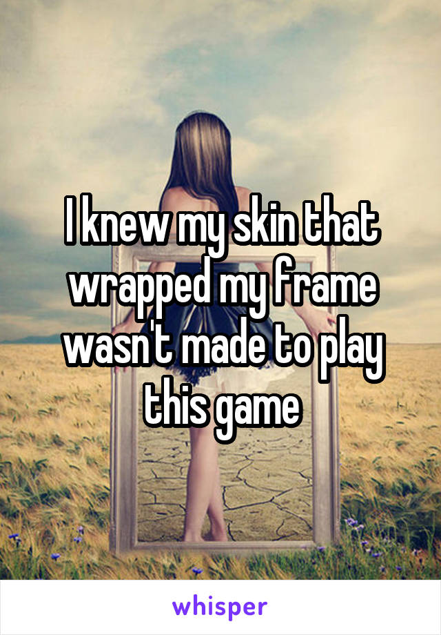 I knew my skin that wrapped my frame wasn't made to play this game