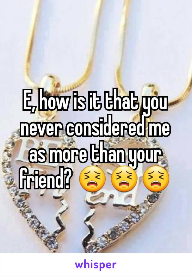 E, how is it that you never considered me as more than your friend? 😣😣😣