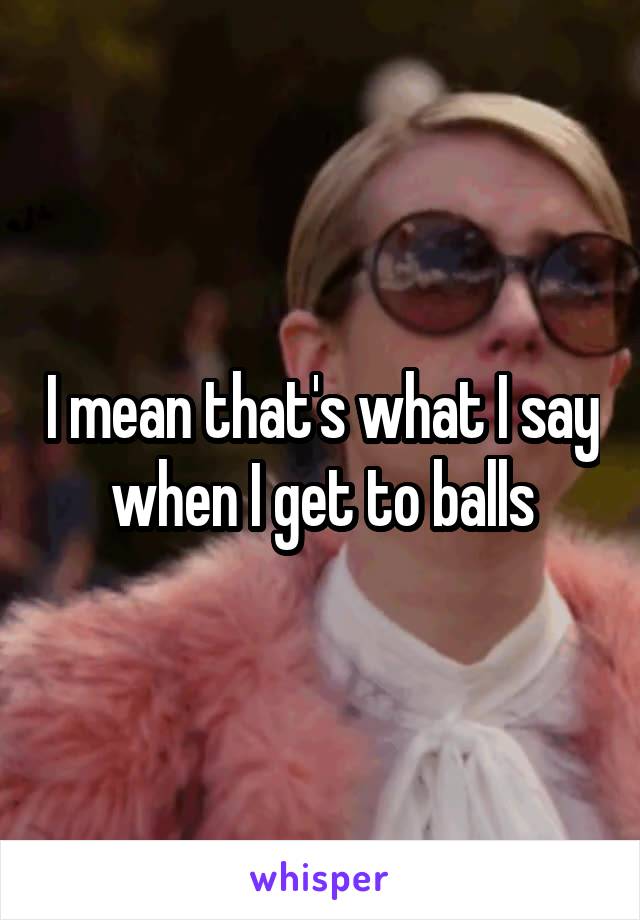 I mean that's what I say when I get to balls