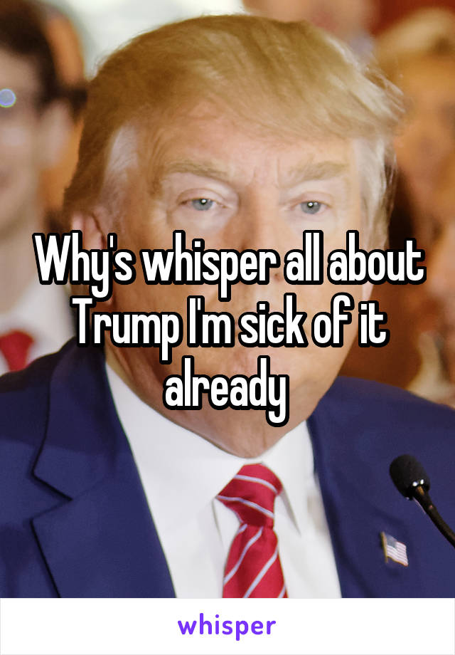 Why's whisper all about Trump I'm sick of it already 