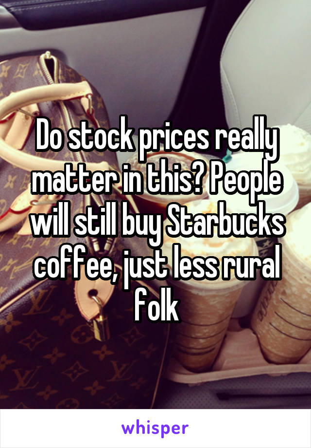 Do stock prices really matter in this? People will still buy Starbucks coffee, just less rural folk