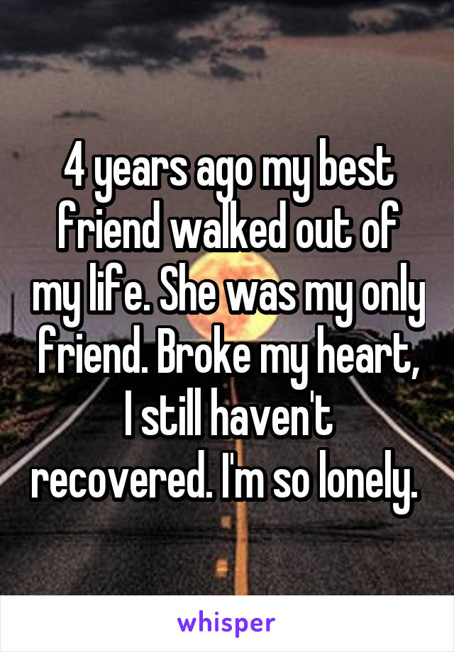 4 years ago my best friend walked out of my life. She was my only friend. Broke my heart, I still haven't recovered. I'm so lonely. 