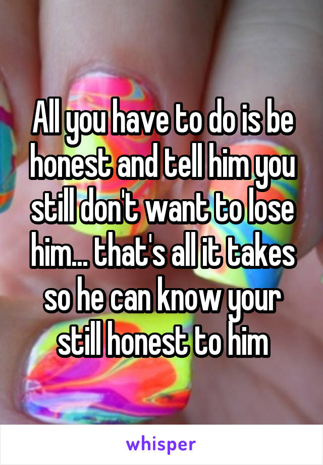 All you have to do is be honest and tell him you still don't want to lose him... that's all it takes so he can know your still honest to him