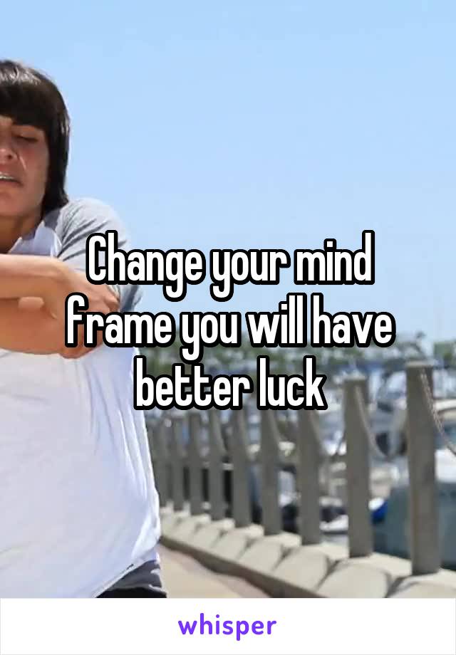 Change your mind frame you will have better luck