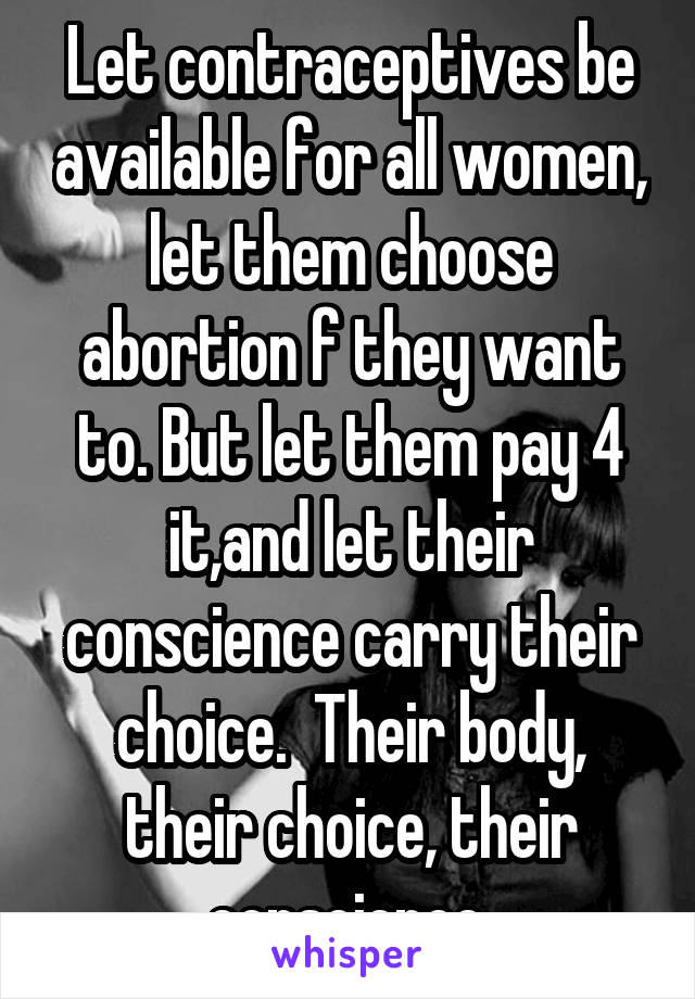 Let contraceptives be available for all women, let them choose abortion f they want to. But let them pay 4 it,and let their conscience carry their choice.  Their body, their choice, their conscience.