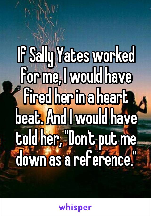 If Sally Yates worked for me, I would have fired her in a heart beat. And I would have told her, "Don't put me down as a reference."