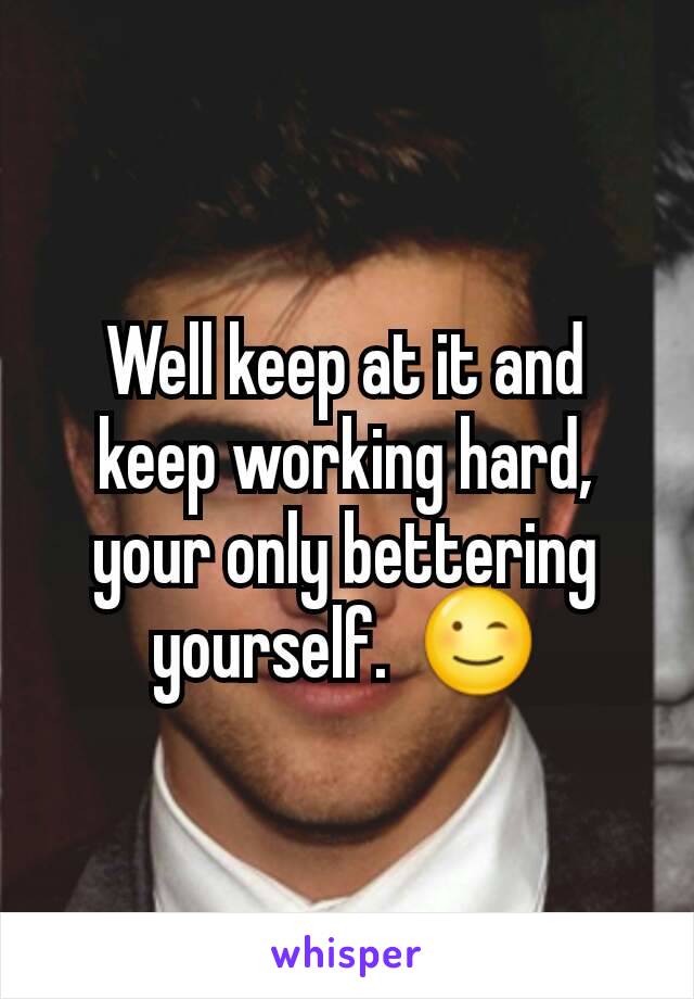 Well keep at it and keep working hard, your only bettering yourself.  😉