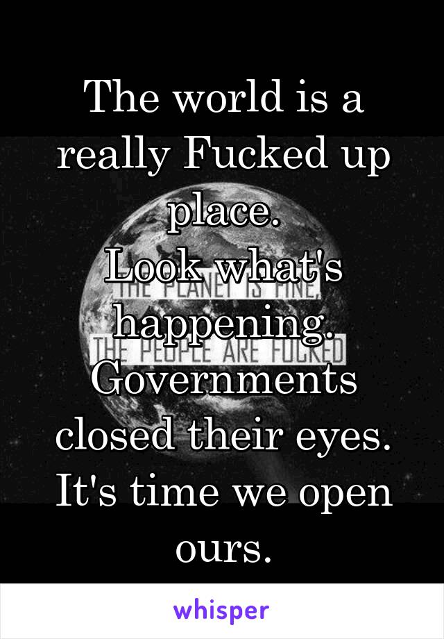 The world is a really Fucked up place.
Look what's happening. Governments closed their eyes.
It's time we open ours.