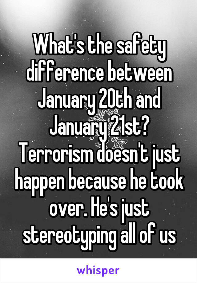 What's the safety difference between January 20th and January 21st? Terrorism doesn't just happen because he took over. He's just stereotyping all of us