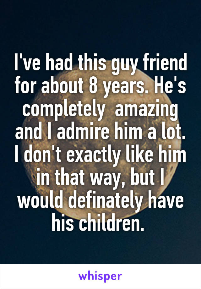 I've had this guy friend for about 8 years. He's completely  amazing and I admire him a lot. I don't exactly like him in that way, but I would definately have his children. 