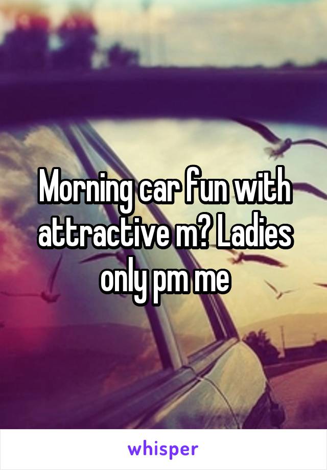 Morning car fun with attractive m? Ladies only pm me