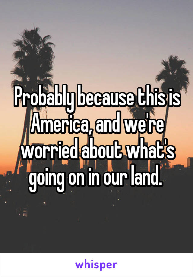 Probably because this is America, and we're worried about what's going on in our land. 