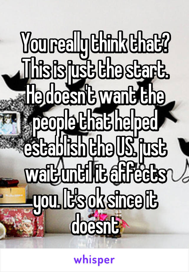 You really think that?
This is just the start.
He doesn't want the people that helped establish the US. just wait until it affects you. It's ok since it doesnt