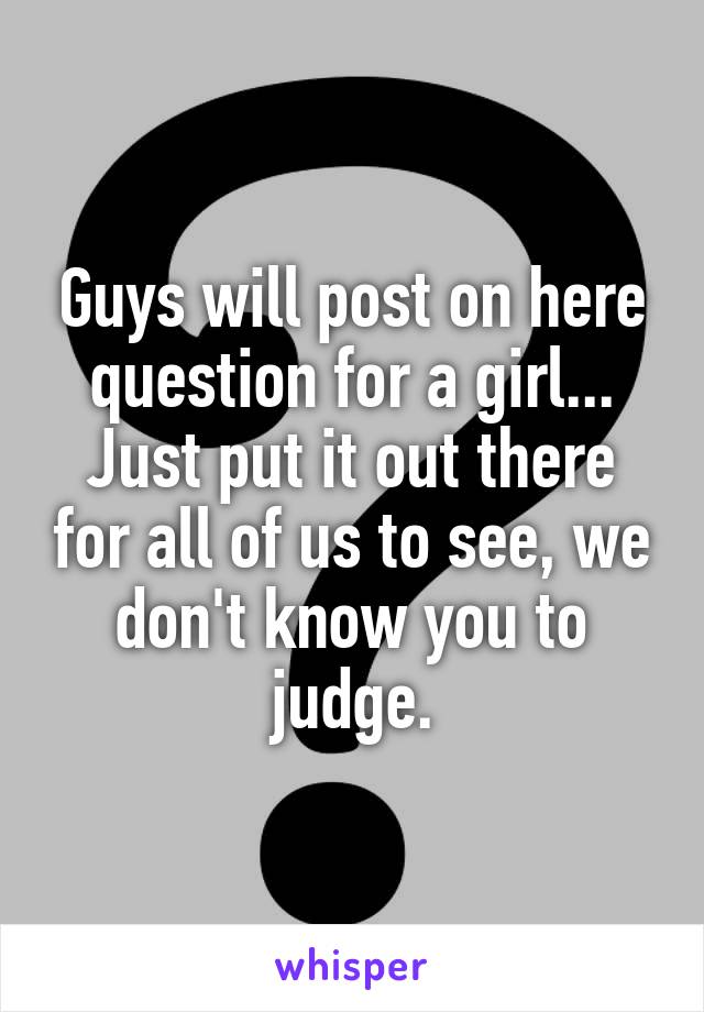 Guys will post on here question for a girl... Just put it out there for all of us to see, we don't know you to judge.