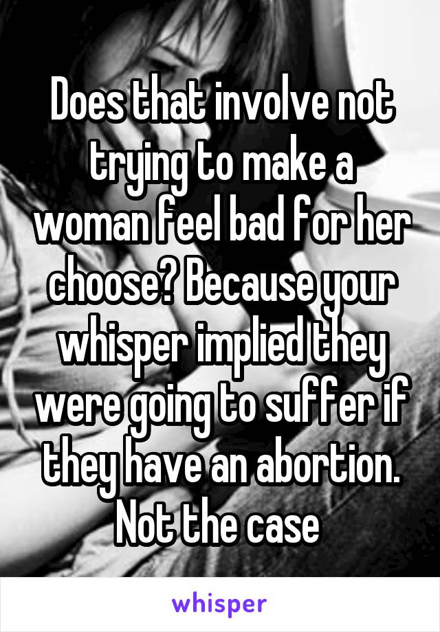 Does that involve not trying to make a woman feel bad for her choose? Because your whisper implied they were going to suffer if they have an abortion. Not the case 