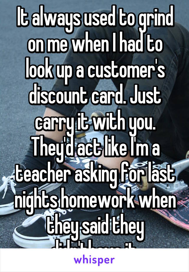 It always used to grind on me when I had to look up a customer's discount card. Just carry it with you. They'd act like I'm a teacher asking for last nights homework when they said they didn'thave it.