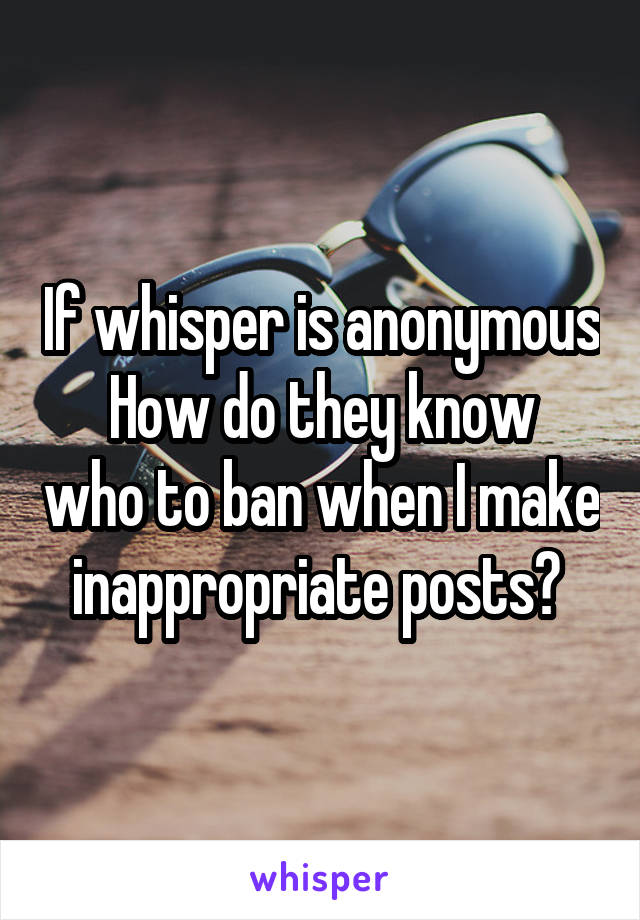 If whisper is anonymous
How do they know who to ban when I make inappropriate posts? 