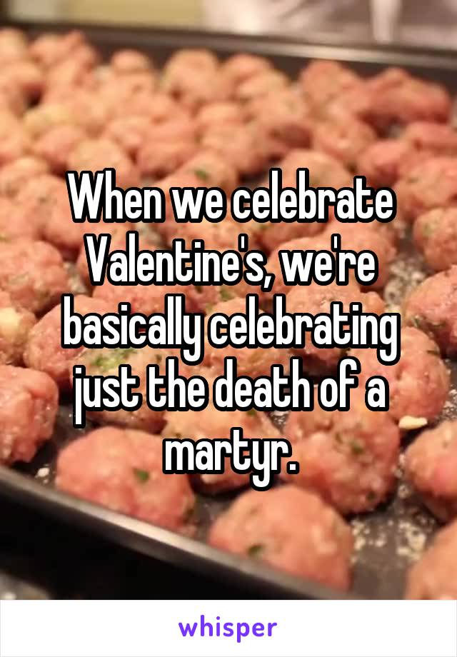 When we celebrate Valentine's, we're basically celebrating just the death of a martyr.