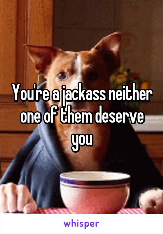 You're a jackass neither one of them deserve you