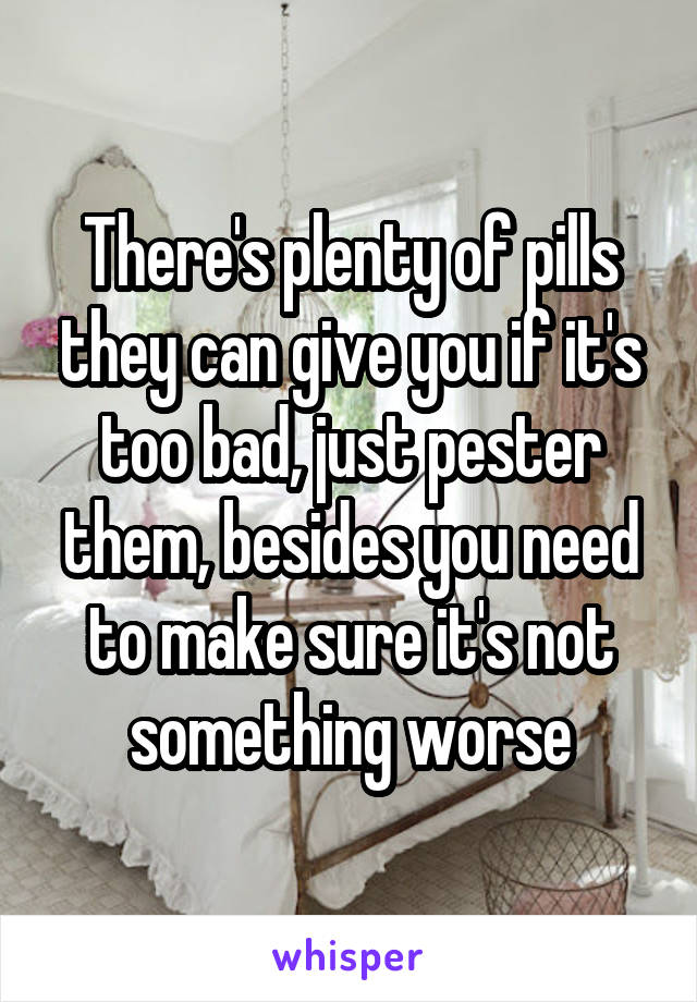 There's plenty of pills they can give you if it's too bad, just pester them, besides you need to make sure it's not something worse