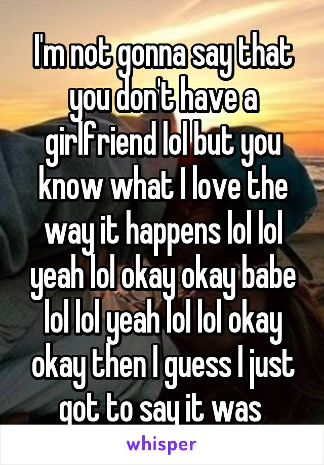 I'm not gonna say that you don't have a girlfriend lol but you know what I love the way it happens lol lol yeah lol okay okay babe lol lol yeah lol lol okay okay then I guess I just got to say it was 