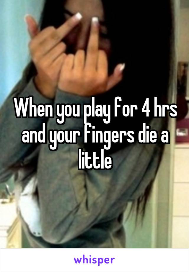 When you play for 4 hrs and your fingers die a little