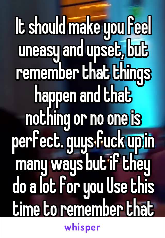 It should make you feel uneasy and upset, but remember that things happen and that nothing or no one is perfect. guys fuck up in many ways but if they do a lot for you Use this time to remember that